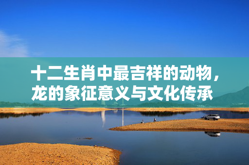 十二生肖中最吉祥的动物，龙的象征意义与文化传承 十二生肖最吉祥的动物