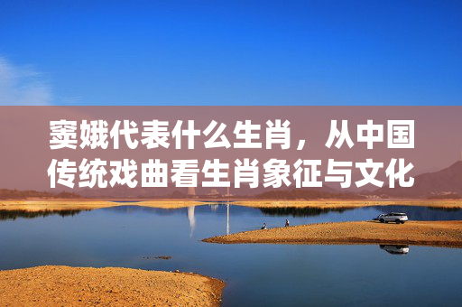 窦娥代表什么生肖，从中国传统戏曲看生肖象征与文化内涵 窦娥代表什么生肖