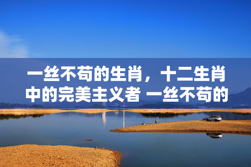 一丝不苟的生肖，十二生肖中的完美主义者 一丝不苟的生肖