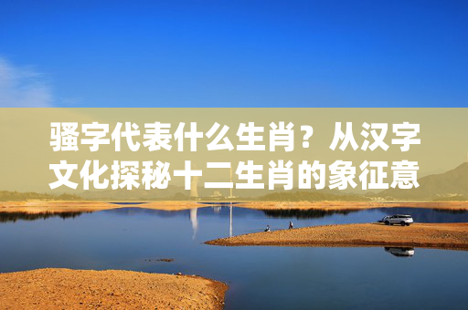 骚字代表什么生肖？从汉字文化探秘十二生肖的象征意义 骚字代表什么生肖