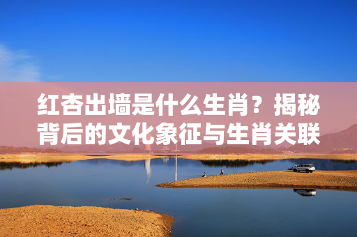 红杏出墙是什么生肖？揭秘背后的文化象征与生肖关联 红杏出墙是什么生肖