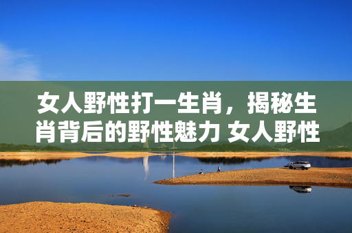 女人野性打一生肖，揭秘生肖背后的野性魅力 女人野性打一生肖