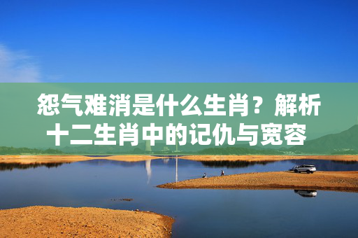 怨气难消是什么生肖？解析十二生肖中的记仇与宽容 怨气难消是什么生肖