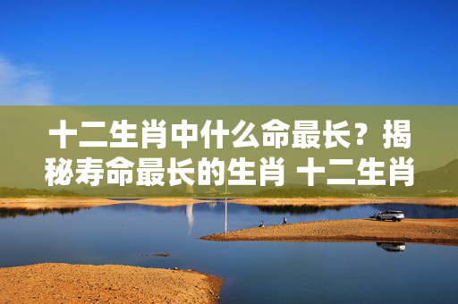十二生肖中什么命最长？揭秘寿命最长的生肖 十二生肖什么命最长