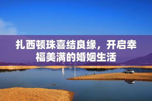 扎西顿珠喜结良缘，开启幸福美满的婚姻生活