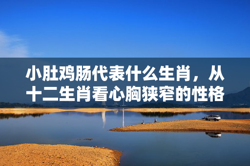 小肚鸡肠代表什么生肖，从十二生肖看心胸狭窄的性格特征 小肚鸡肠代表什么生肖