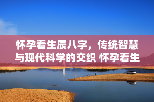 怀孕看生辰八字，传统智慧与现代科学的交织 怀孕看生辰八字