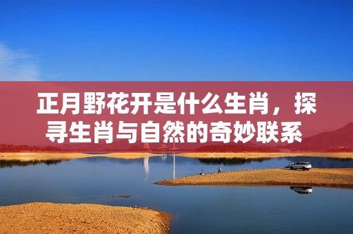 正月野花开是什么生肖，探寻生肖与自然的奇妙联系 正月野花开是什么生肖
