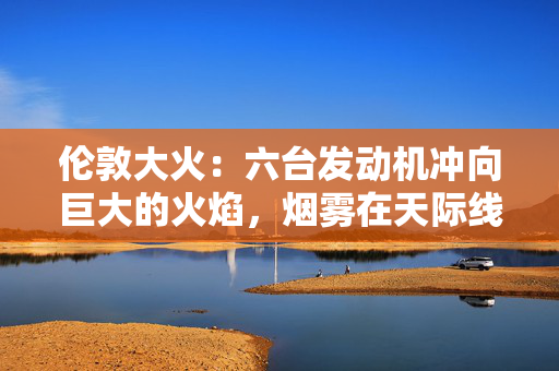 伦敦大火：六台发动机冲向巨大的火焰，烟雾在天际线上翻滚
