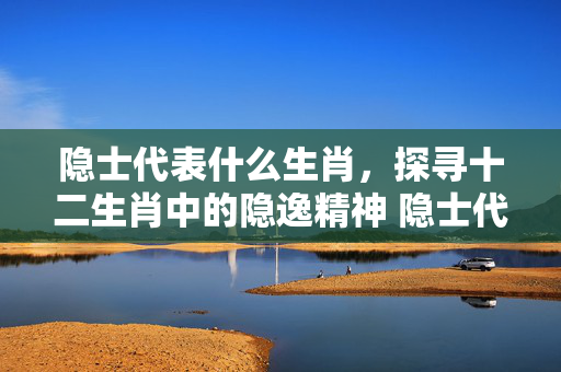 隐士代表什么生肖，探寻十二生肖中的隐逸精神 隐士代表什么生肖
