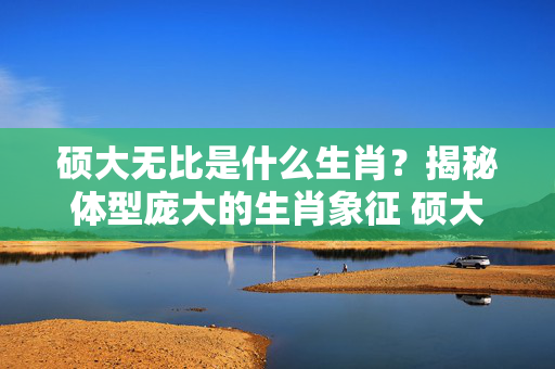 硕大无比是什么生肖？揭秘体型庞大的生肖象征 硕大无比是什么生肖