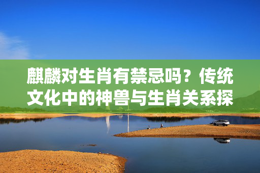 麒麟对生肖有禁忌吗？传统文化中的神兽与生肖关系探析 麒麟对生肖有禁忌吗
