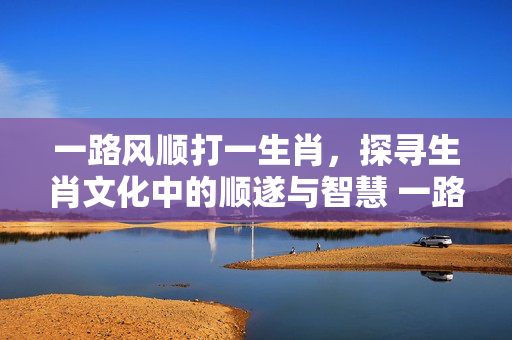 一路风顺打一生肖，探寻生肖文化中的顺遂与智慧 一路风顺打一生肖