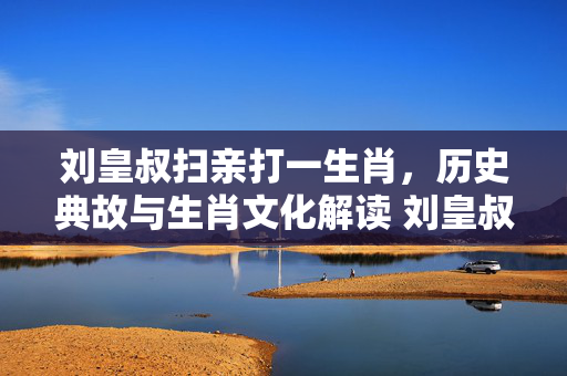 刘皇叔扫亲打一生肖，历史典故与生肖文化解读 刘皇叔扫亲打一生肖