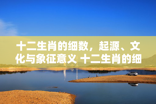 十二生肖的细数，起源、文化与象征意义 十二生肖的细数是什么