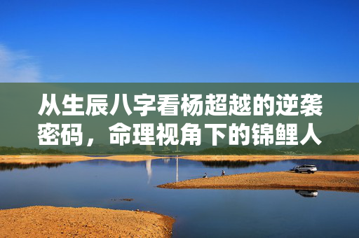 从生辰八字看杨超越的逆袭密码，命理视角下的锦鲤人生解码 杨超越生辰八字