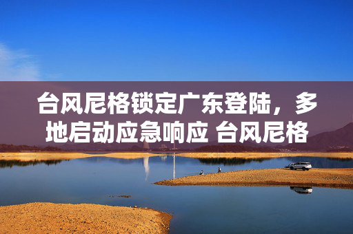 台风尼格锁定广东登陆，多地启动应急响应 台风尼格锁定广东登陆
