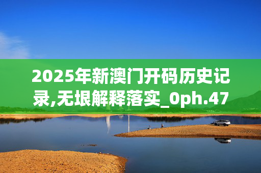 2025年新澳门开码历史记录,无垠解释落实_0ph.47.3620250331更新