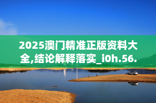 2025澳门精准正版资料大全,结论解释落实_i0h.56.8220250331更新