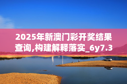 2025年新澳门彩开奖结果查询,构建解释落实_6y7.33.2220250331更新