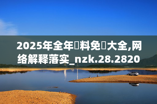 2025年全年資料免費大全,网络解释落实_nzk.28.2820250331更新