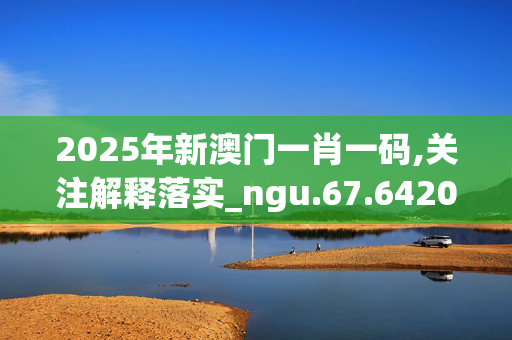 2025年新澳门一肖一码,关注解释落实_ngu.67.6420250331更新