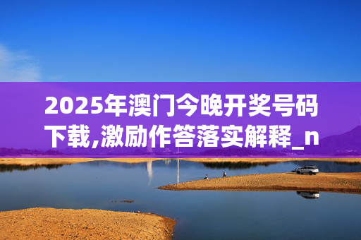 2025年澳门今晚开奖号码下载,激励作答落实解释_n5g.30.4320250331更新