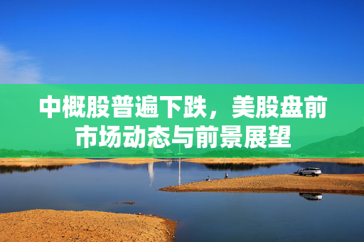 中概股普遍下跌，美股盘前市场动态与前景展望