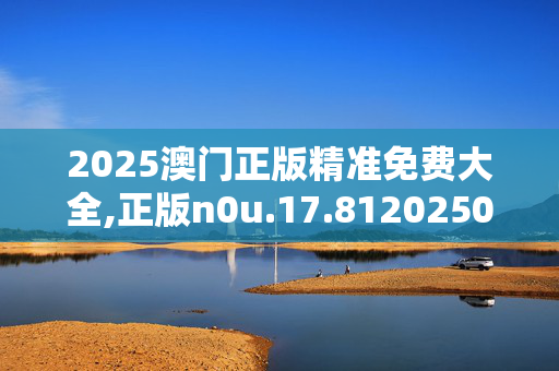 2025澳门正版精准免费大全,正版n0u.17.8120250331更新