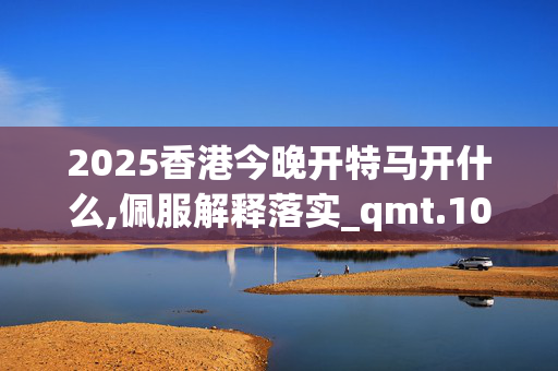 2025香港今晚开特马开什么,佩服解释落实_qmt.10.59