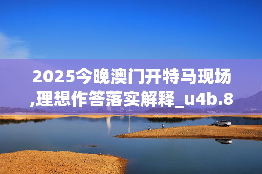 2025今晚澳门开特马现场,理想作答落实解释_u4b.87.3120250331更新