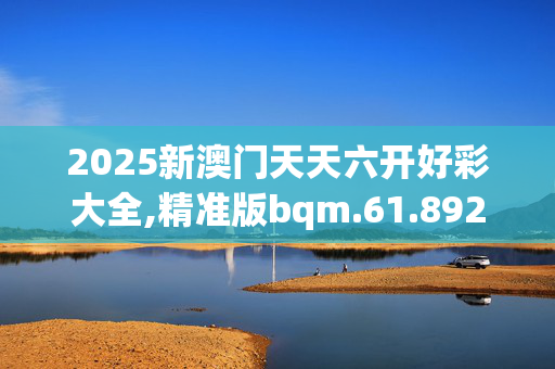 2025新澳门天天六开好彩大全,精准版bqm.61.8920250331更新