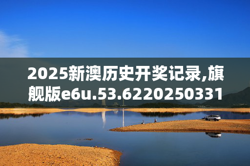 2025新澳历史开奖记录,旗舰版e6u.53.6220250331更新