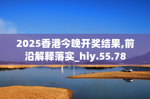 2025香港今晚开奖结果,前沿解释落实_hiy.55.78