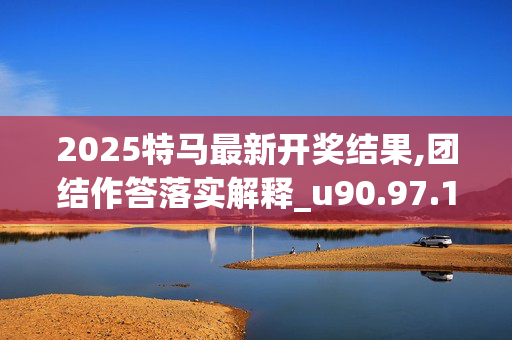 2025特马最新开奖结果,团结作答落实解释_u90.97.1420250331更新