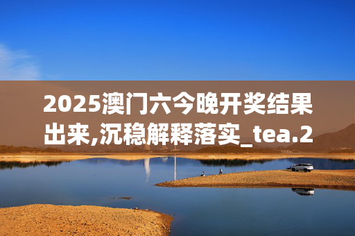 2025澳门六今晚开奖结果出来,沉稳解释落实_tea.23.87