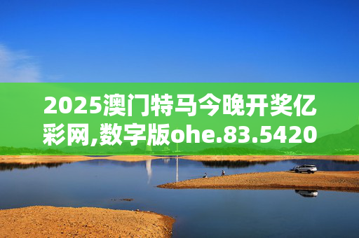 2025澳门特马今晚开奖亿彩网,数字版ohe.83.5420250331更新