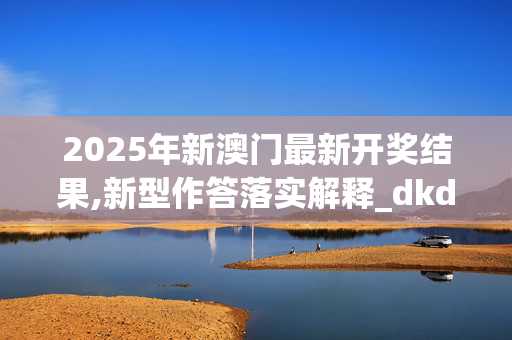 2025年新澳门最新开奖结果,新型作答落实解释_dkd.61.89