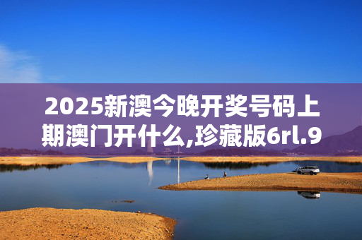 2025新澳今晚开奖号码上期澳门开什么,珍藏版6rl.97.1420250331更新