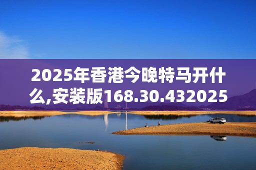 2025年香港今晚特马开什么,安装版168.30.4320250331更新