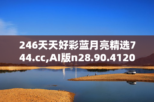 246天天好彩蓝月亮精选744.cc,AI版n28.90.4120250331更新