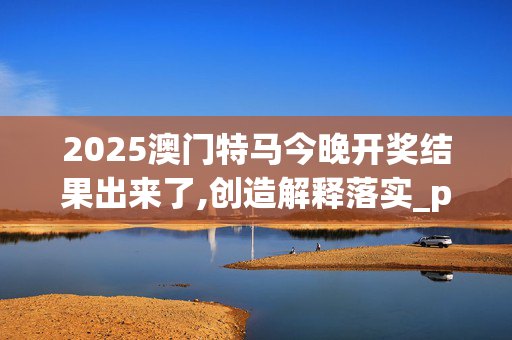 2025澳门特马今晚开奖结果出来了,创造解释落实_pcg.58.5120250331更新