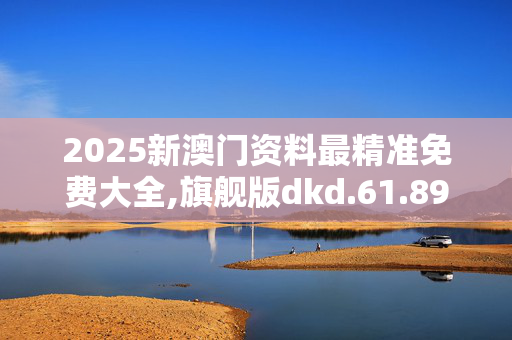 2025新澳门资料最精准免费大全,旗舰版dkd.61.89