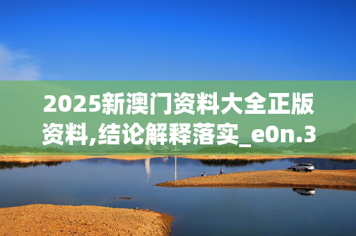 2025新澳门资料大全正版资料,结论解释落实_e0n.33.2220250331更新