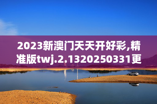 2023新澳门天天开好彩,精准版twj.2.1320250331更新