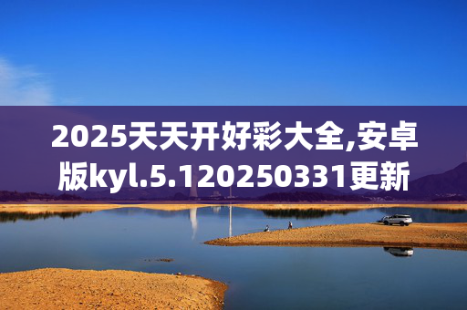 2025天天开好彩大全,安卓版kyl.5.120250331更新