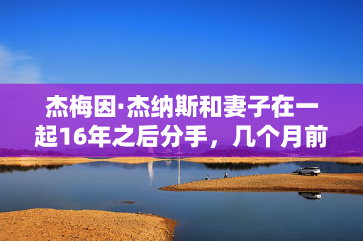 杰梅因·杰纳斯和妻子在一起16年之后分手，几个月前还曝出绯闻
