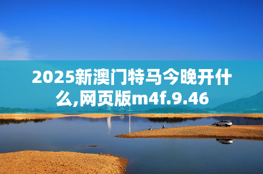 2025新澳门特马今晚开什么,网页版m4f.9.46