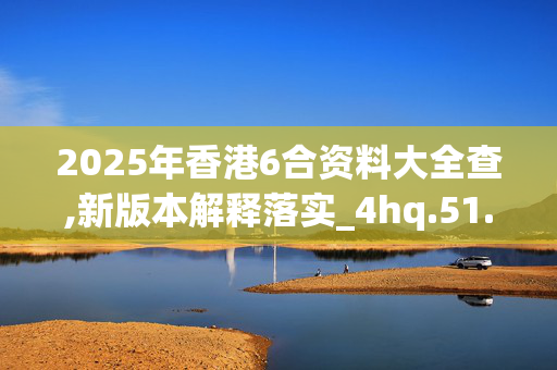 2025年香港6合资料大全查,新版本解释落实_4hq.51.98