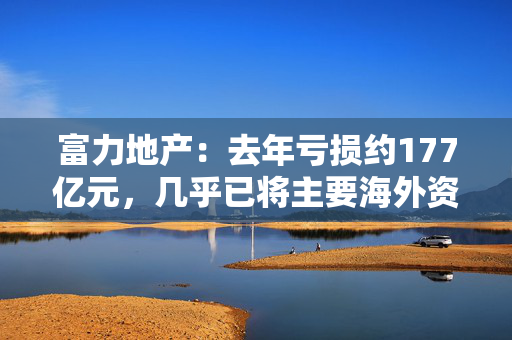 富力地产：去年亏损约177亿元，几乎已将主要海外资产全部变现